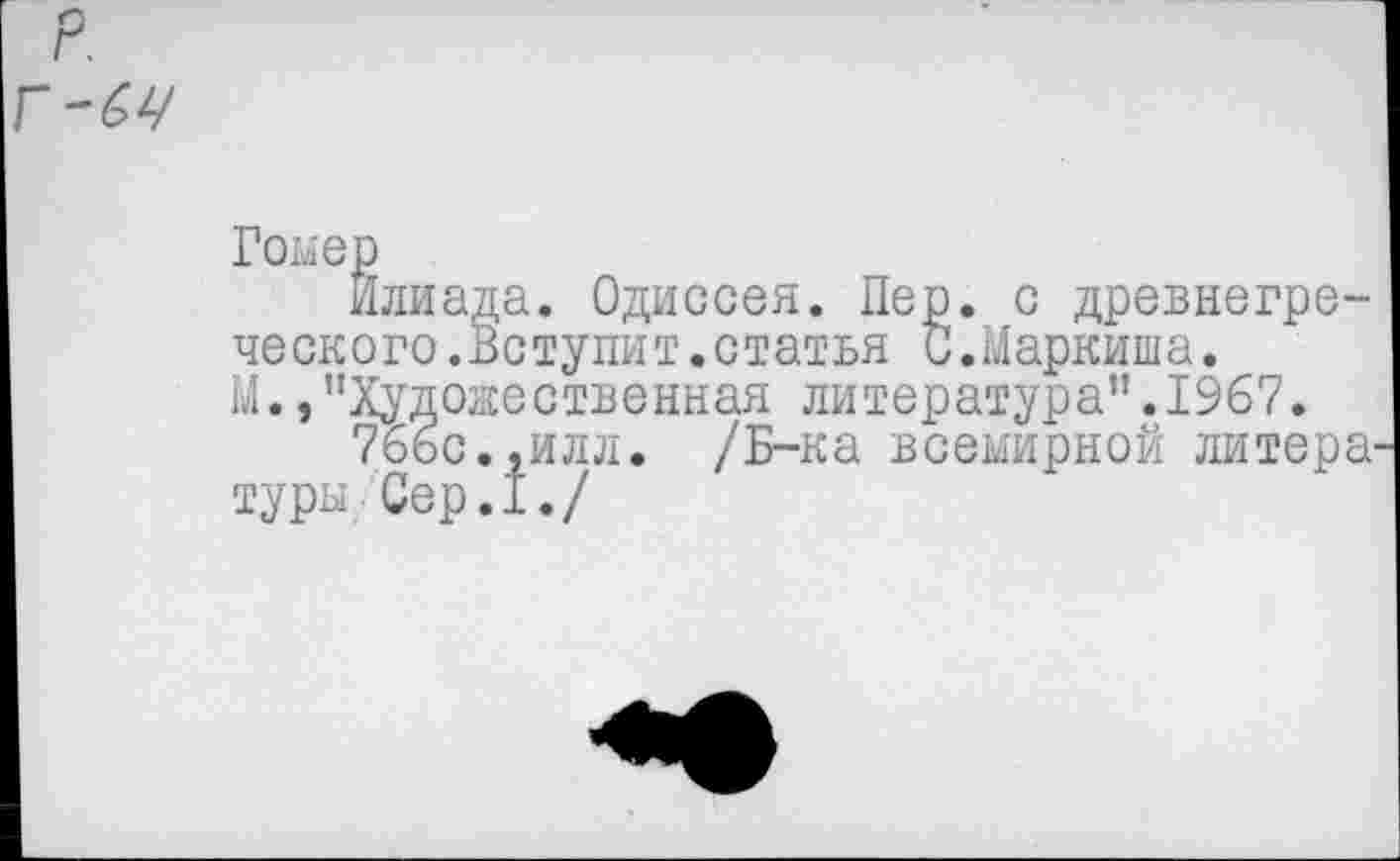 ﻿Гомер
Илиада. Одиссея. Пер. с древнегреческого.Вступит.статья С.Маркиша. М./‘Художественная литература”.1967.
76ьс.,илл. /Б-ка всемирной литера туры Сер.1./